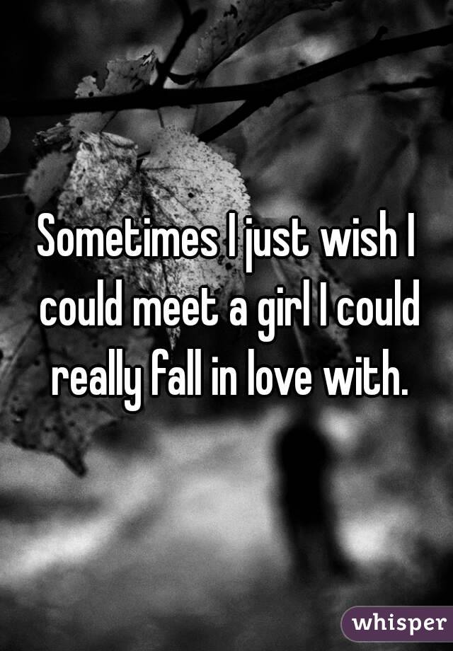 Sometimes I just wish I could meet a girl I could really fall in love with.