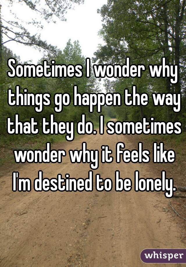 Sometimes I wonder why things go happen the way that they do. I sometimes wonder why it feels like I'm destined to be lonely.