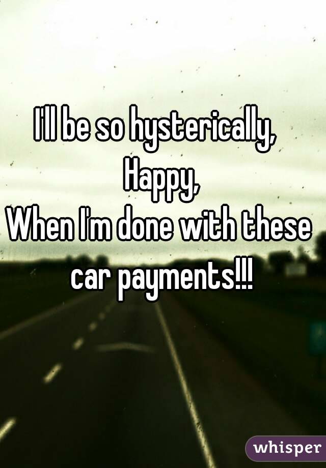 I'll be so hysterically,  Happy,
When I'm done with these car payments!!!