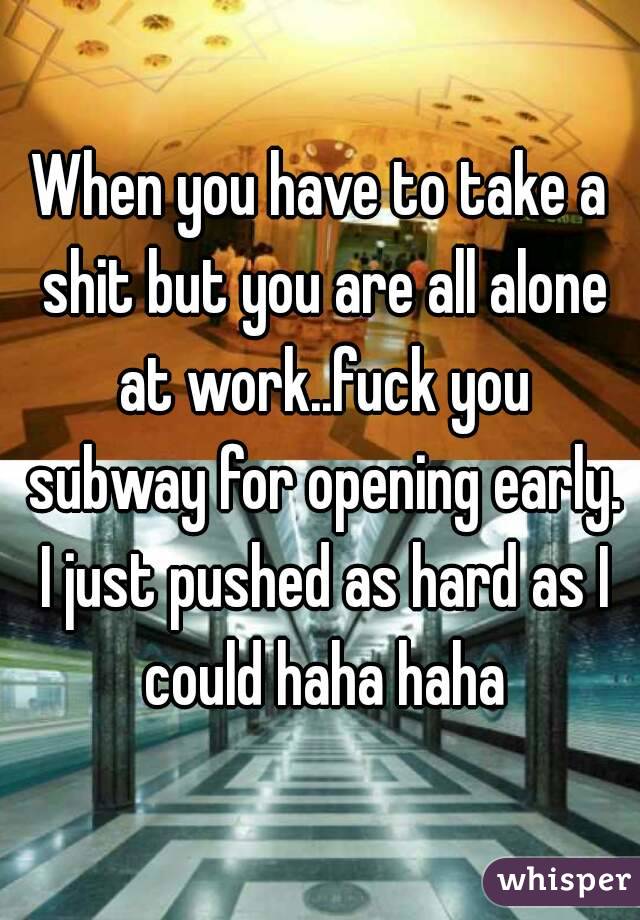 When you have to take a shit but you are all alone at work..fuck you subway for opening early. I just pushed as hard as I could haha haha
