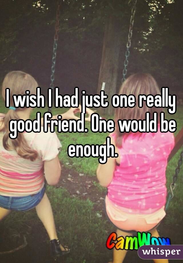 I wish I had just one really good friend. One would be enough.