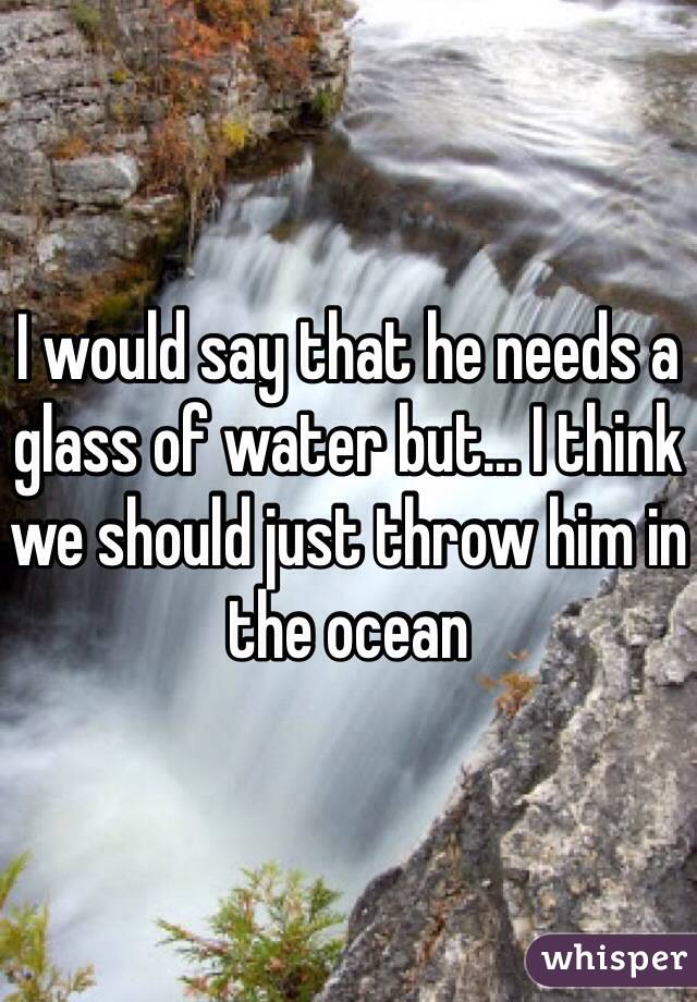 I would say that he needs a glass of water but... I think we should just throw him in the ocean