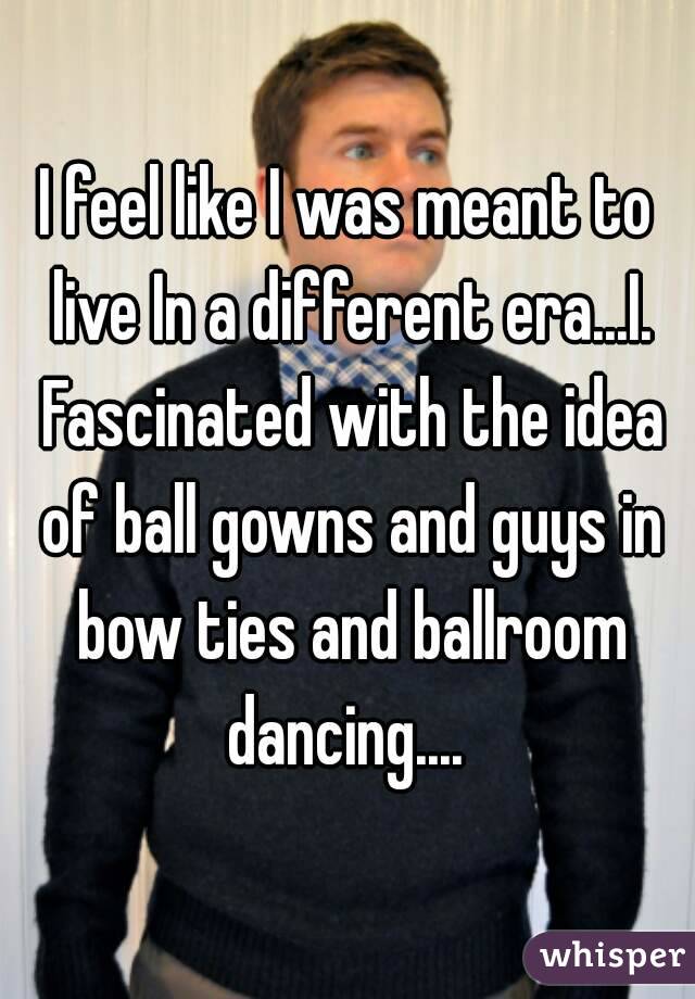 I feel like I was meant to live In a different era...I. Fascinated with the idea of ball gowns and guys in bow ties and ballroom dancing.... 