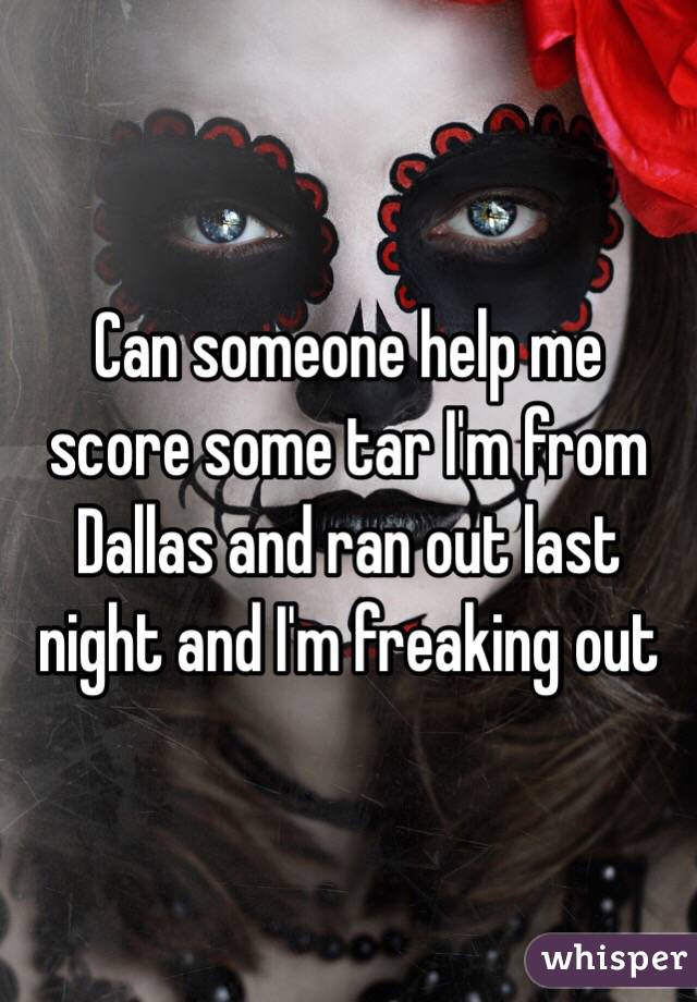 Can someone help me score some tar I'm from Dallas and ran out last night and I'm freaking out 