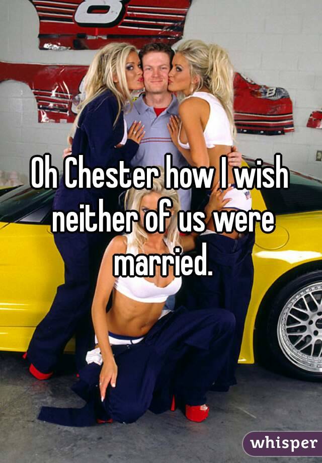 Oh Chester how I wish neither of us were married.