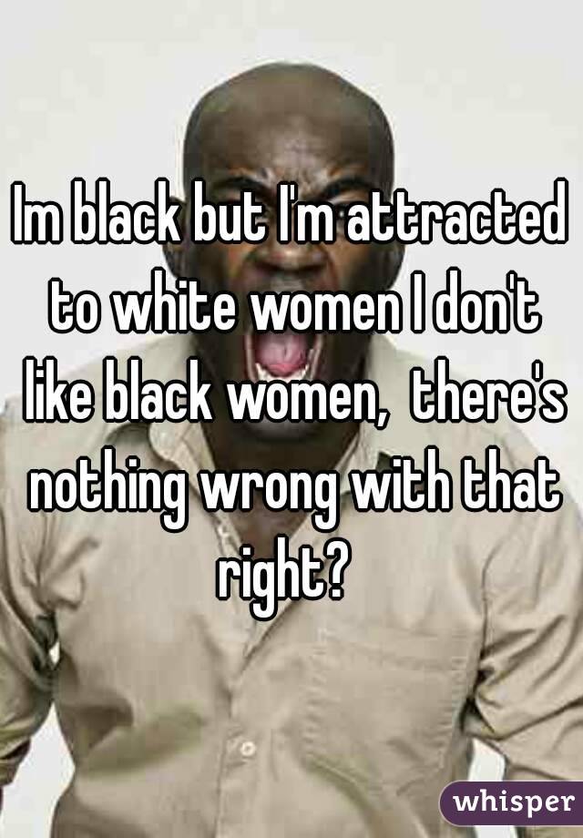 Im black but I'm attracted to white women I don't like black women,  there's nothing wrong with that right?  