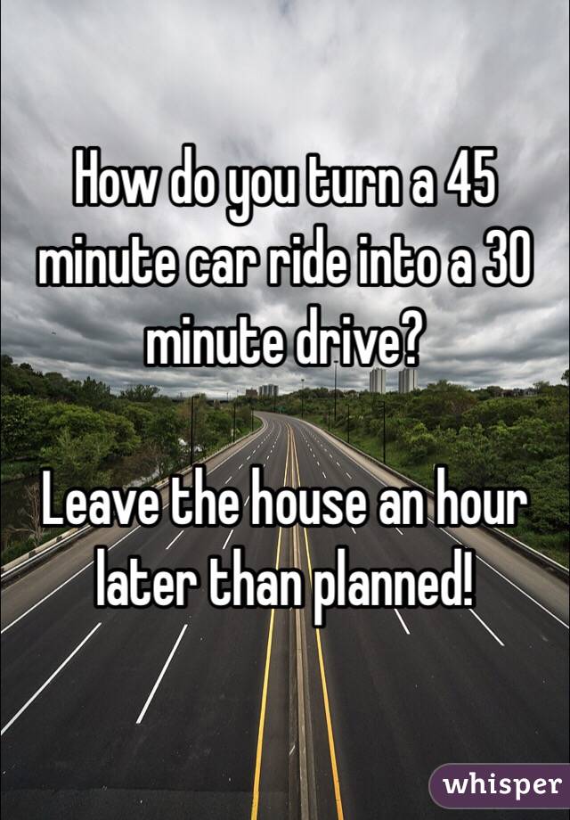 How do you turn a 45 minute car ride into a 30 minute drive?

Leave the house an hour later than planned! 