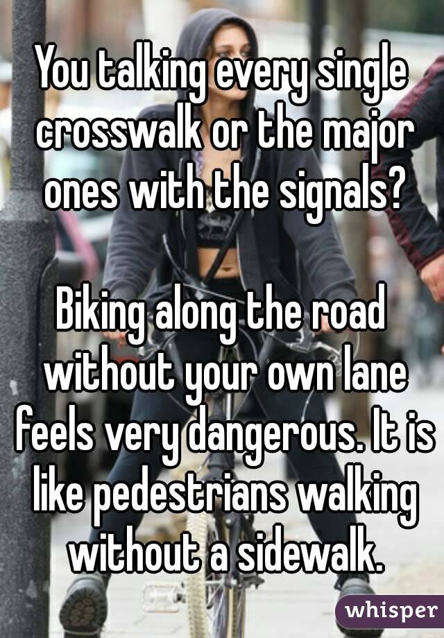 You talking every single crosswalk or the major ones with the signals?

Biking along the road without your own lane feels very dangerous. It is like pedestrians walking without a sidewalk.