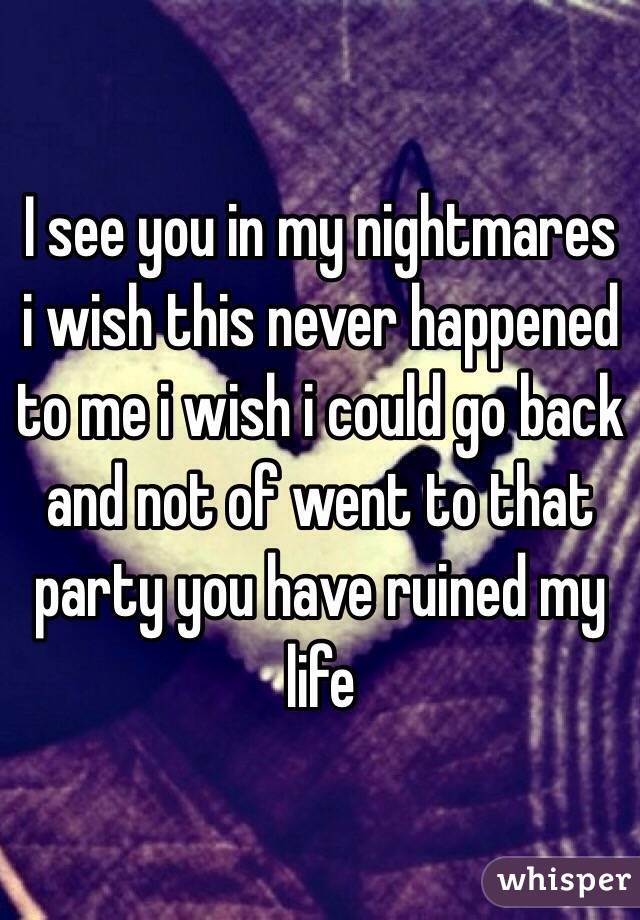 I see you in my nightmares i wish this never happened to me i wish i could go back and not of went to that party you have ruined my life 