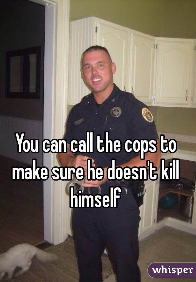 You can call the cops to make sure he doesn't kill himself 