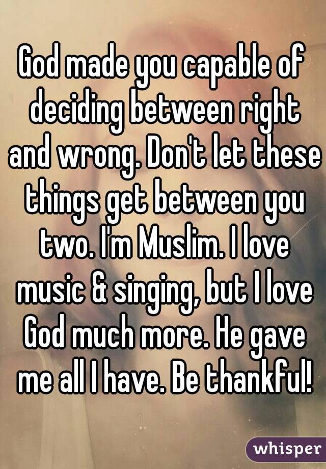 God made you capable of deciding between right and wrong. Don't let these things get between you two. I'm Muslim. I love music & singing, but I love God much more. He gave me all I have. Be thankful!