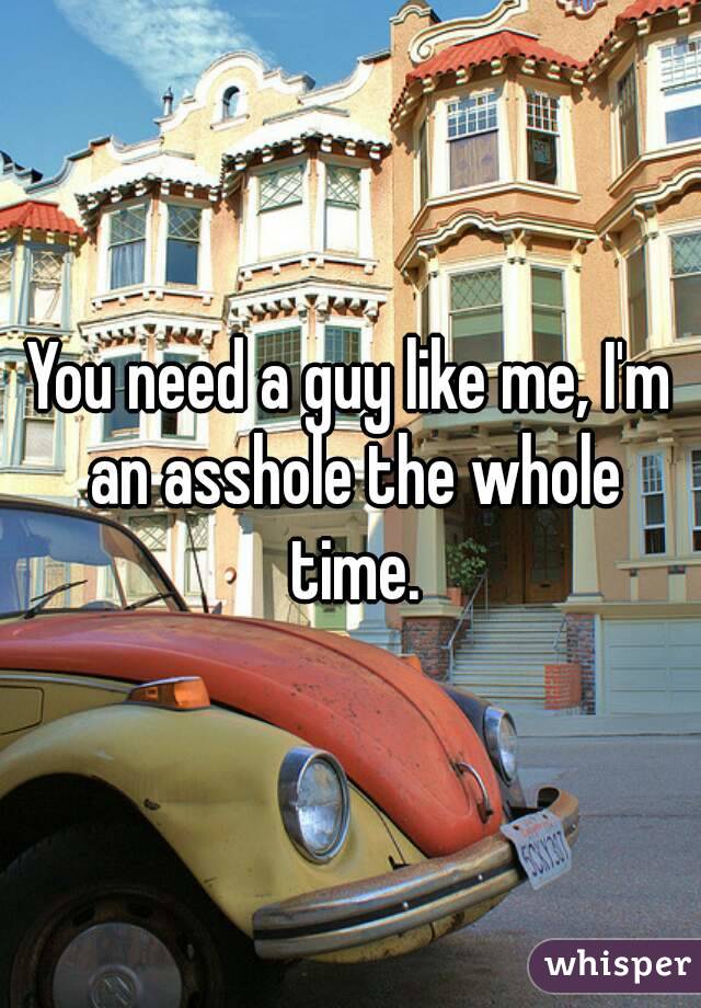 You need a guy like me, I'm an asshole the whole time.