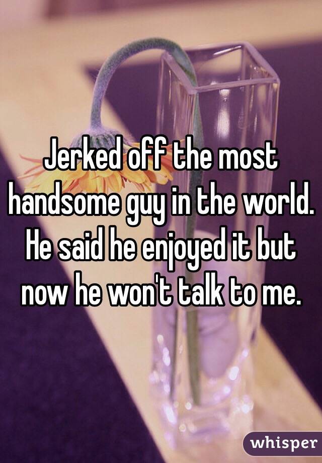 Jerked off the most handsome guy in the world. He said he enjoyed it but now he won't talk to me. 