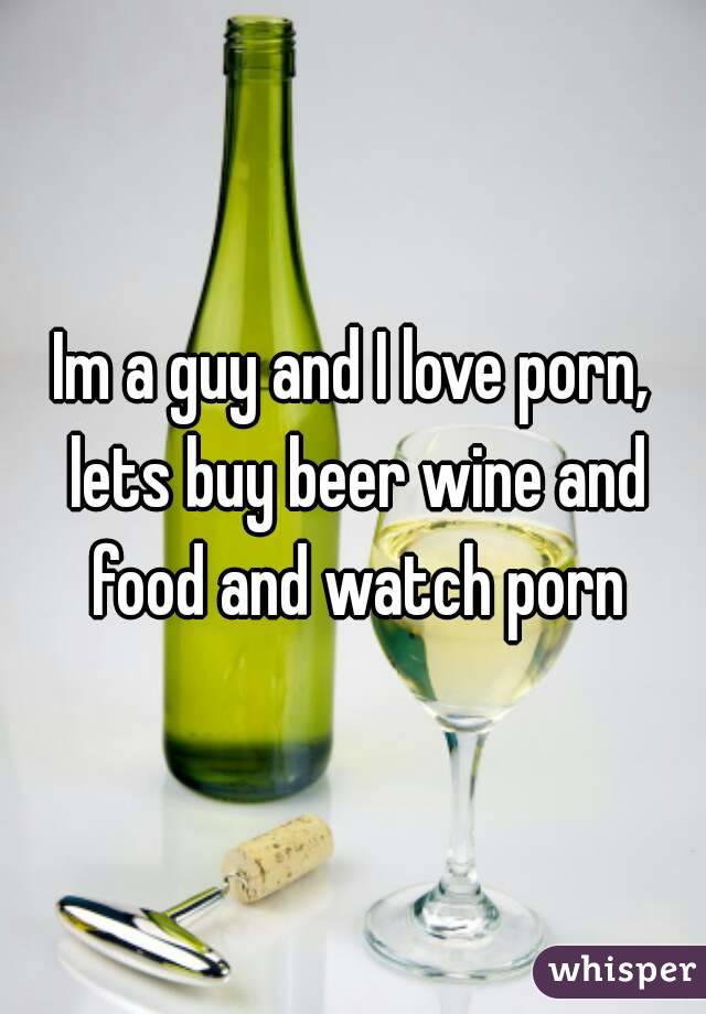 Im a guy and I love porn, lets buy beer wine and food and watch porn