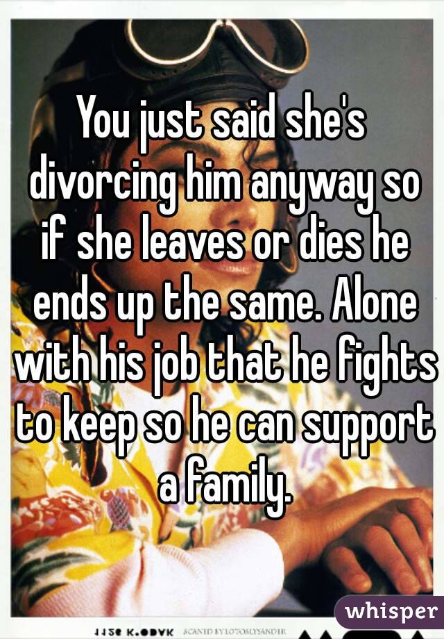 You just said she's divorcing him anyway so if she leaves or dies he ends up the same. Alone with his job that he fights to keep so he can support a family.