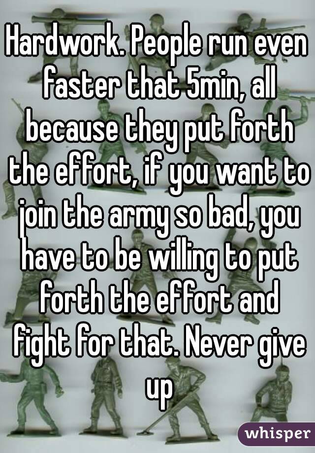 Hardwork. People run even faster that 5min, all because they put forth the effort, if you want to join the army so bad, you have to be willing to put forth the effort and fight for that. Never give up