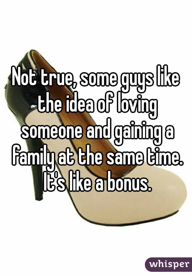 Not true, some guys like the idea of loving someone and gaining a family at the same time. It's like a bonus.