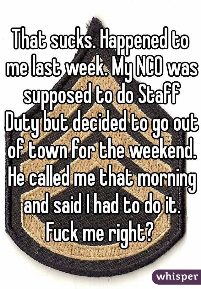 That sucks. Happened to me last week. My NCO was supposed to do Staff Duty but decided to go out of town for the weekend. He called me that morning and said I had to do it. Fuck me right? 