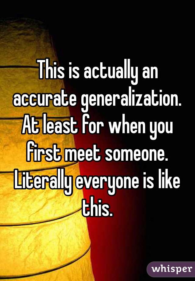 This is actually an accurate generalization. At least for when you first meet someone. Literally everyone is like this. 