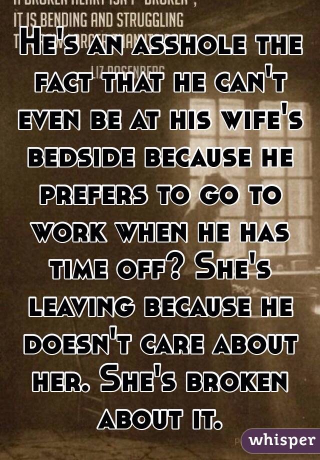 He's an asshole the fact that he can't even be at his wife's bedside because he prefers to go to work when he has time off? She's leaving because he doesn't care about her. She's broken about it.