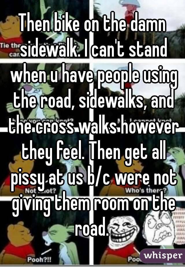 Then bike on the damn sidewalk. I can't stand when u have people using the road, sidewalks, and the cross walks however they feel. Then get all pissy at us b/c were not giving them room on the road. 