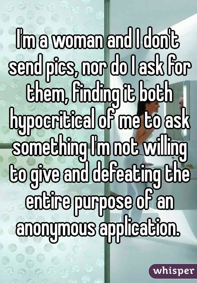 I'm a woman and I don't send pics, nor do I ask for them, finding it both hypocritical of me to ask something I'm not willing to give and defeating the entire purpose of an anonymous application. 