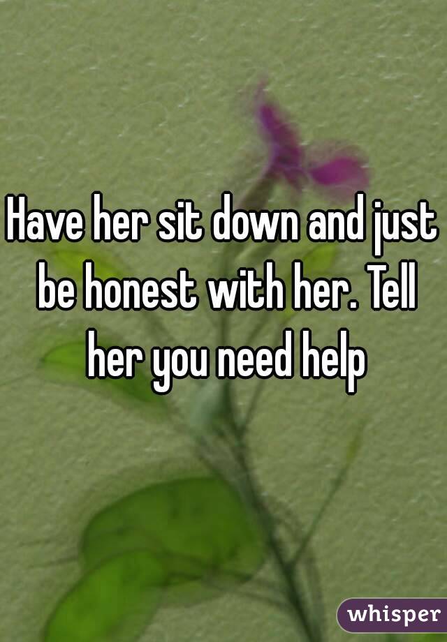 Have her sit down and just be honest with her. Tell her you need help
