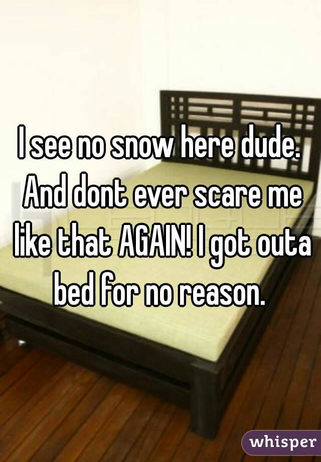 I see no snow here dude. And dont ever scare me like that AGAIN! I got outa bed for no reason. 