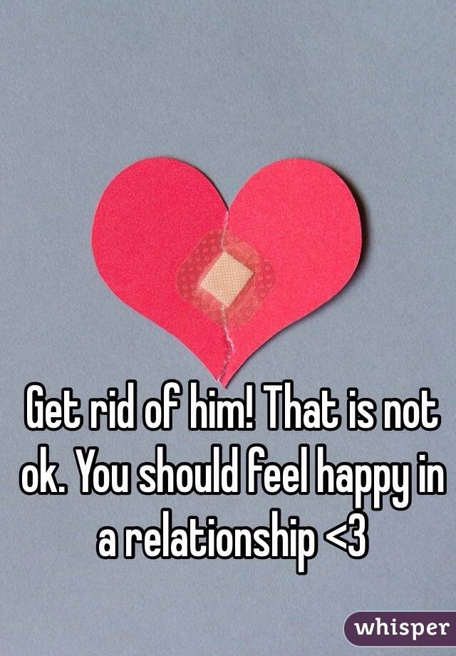 Get rid of him! That is not ok. You should feel happy in a relationship <3