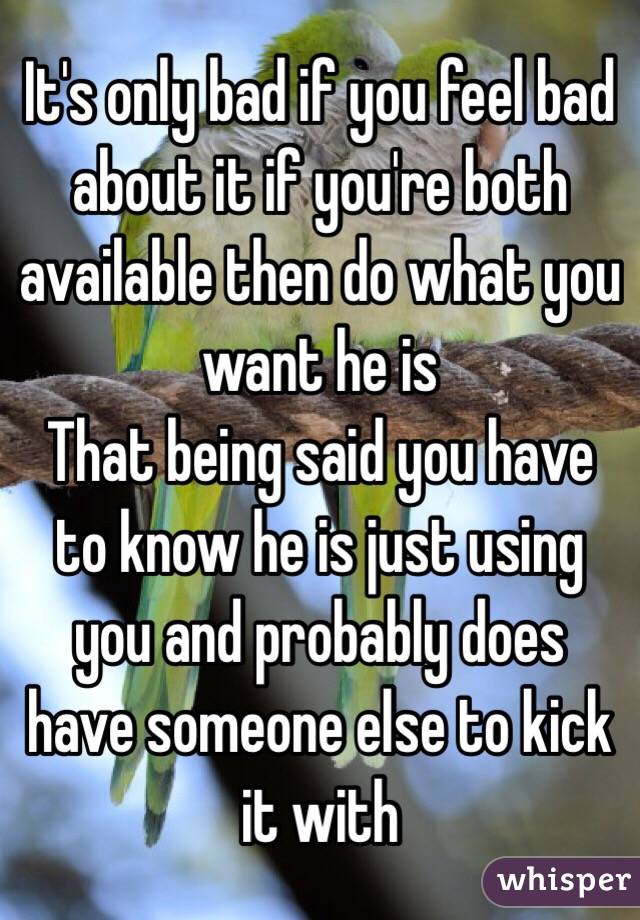 It's only bad if you feel bad about it if you're both available then do what you want he is 
That being said you have to know he is just using you and probably does have someone else to kick it with 