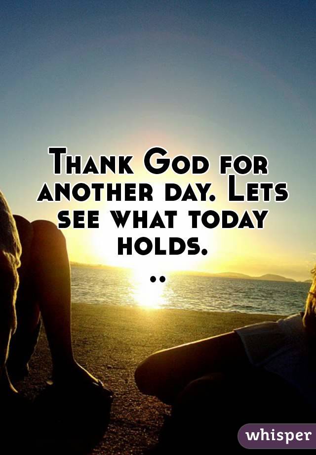 Thank God for another day. Lets see what today holds...