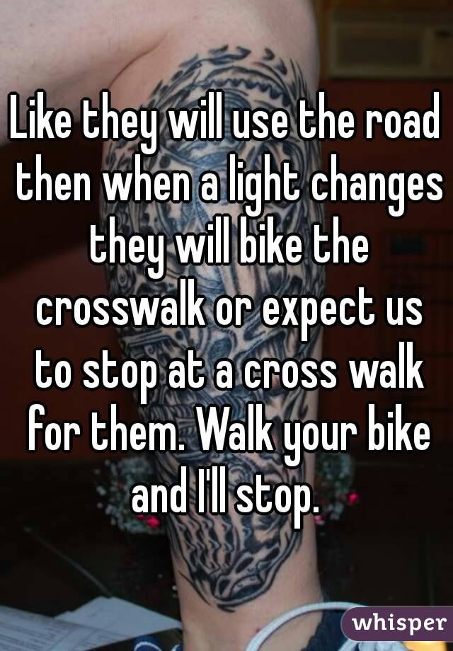 Like they will use the road then when a light changes they will bike the crosswalk or expect us to stop at a cross walk for them. Walk your bike and I'll stop. 