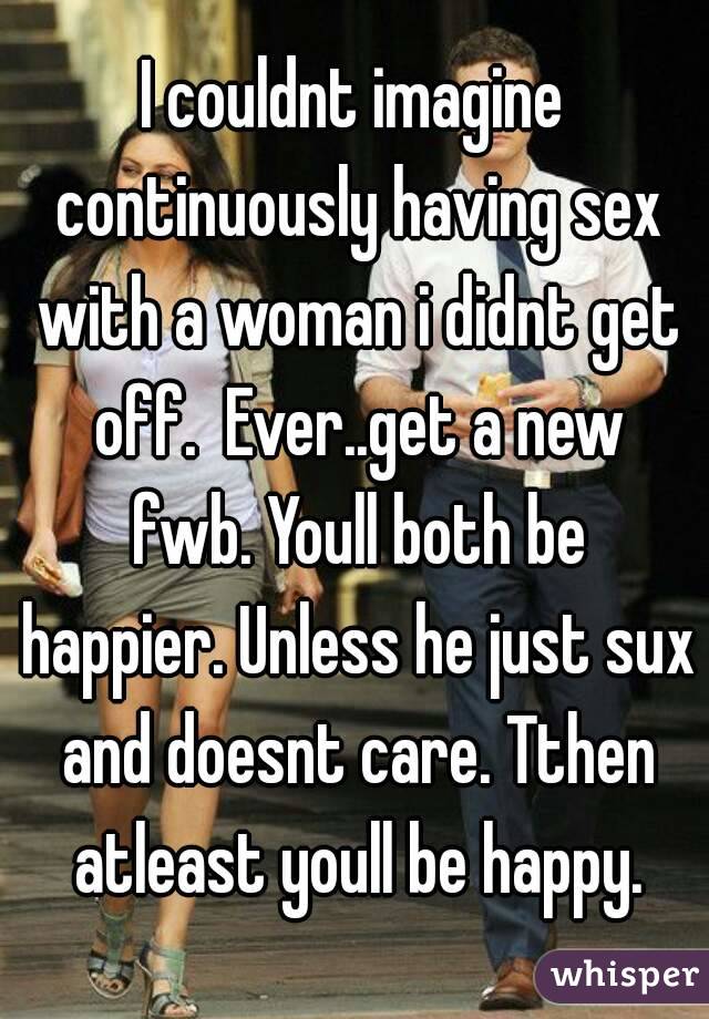 I couldnt imagine continuously having sex with a woman i didnt get off.  Ever..get a new fwb. Youll both be happier. Unless he just sux and doesnt care. Tthen atleast youll be happy.