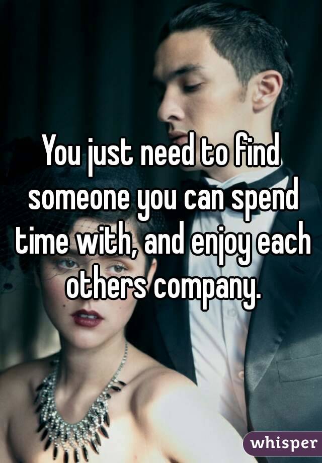 You just need to find someone you can spend time with, and enjoy each others company.