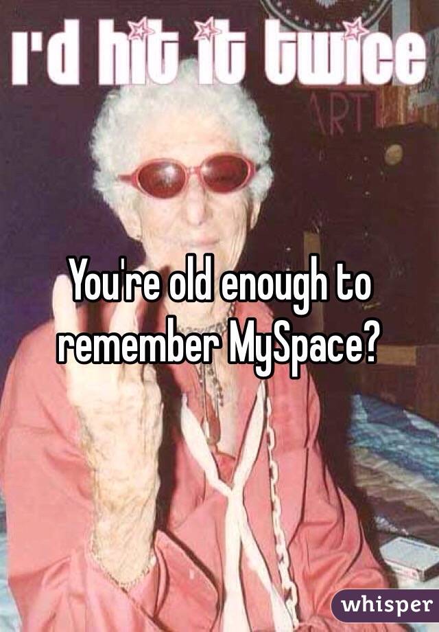 You're old enough to remember MySpace?