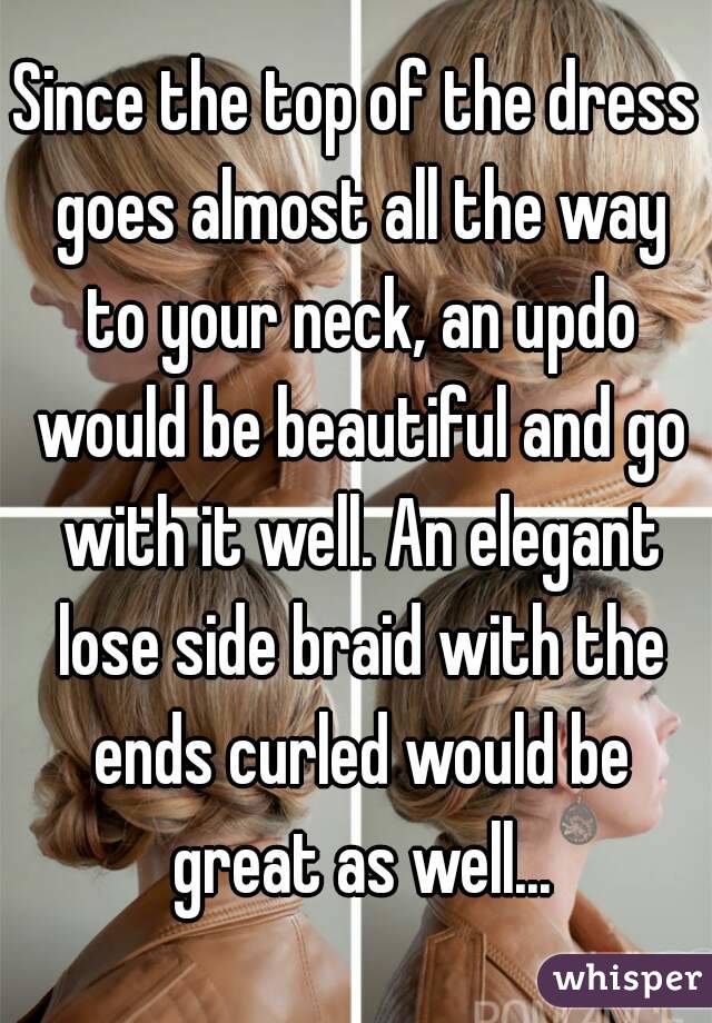 Since the top of the dress goes almost all the way to your neck, an updo would be beautiful and go with it well. An elegant lose side braid with the ends curled would be great as well...