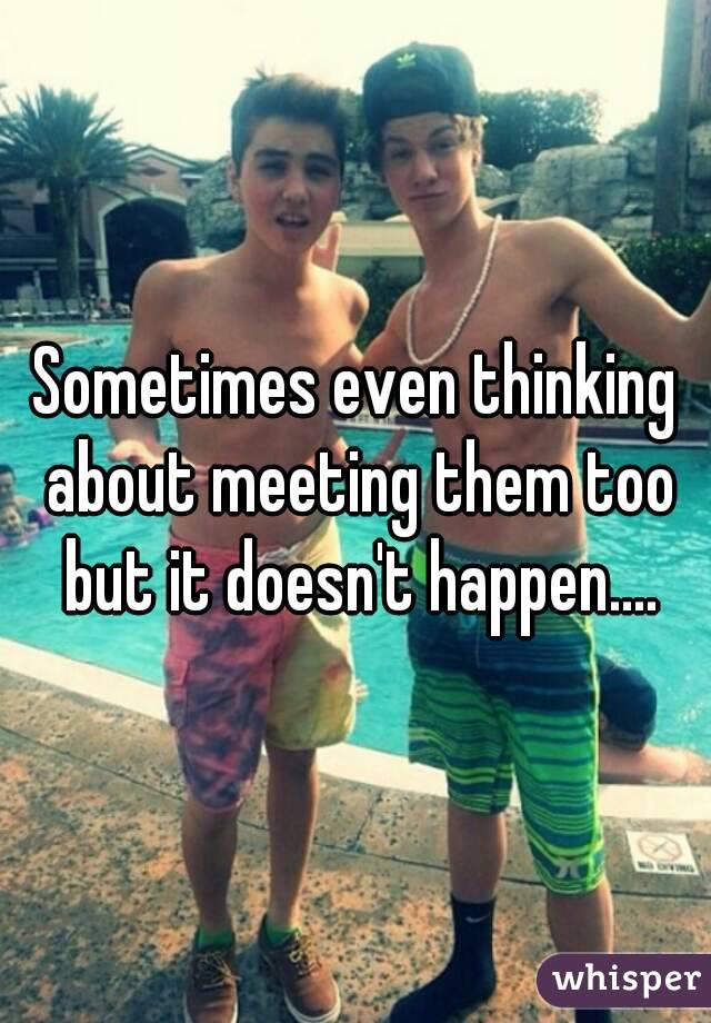 Sometimes even thinking about meeting them too but it doesn't happen....