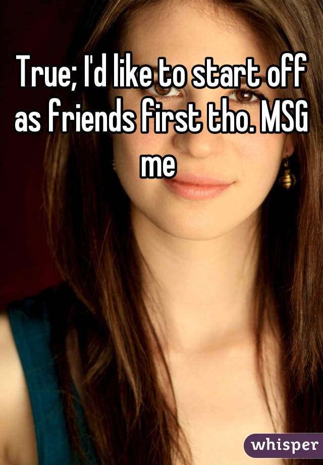 True; I'd like to start off as friends first tho. MSG me 