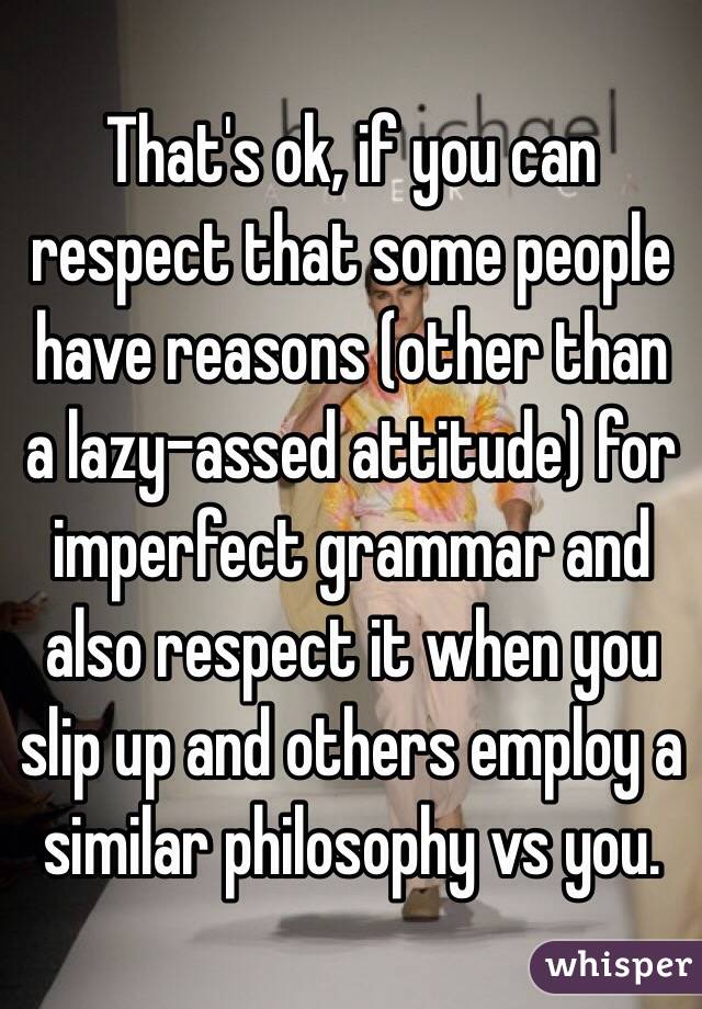 That's ok, if you can respect that some people have reasons (other than a lazy-assed attitude) for imperfect grammar and also respect it when you slip up and others employ a similar philosophy vs you.