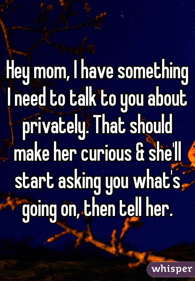 Hey mom, I have something I need to talk to you about privately. That should make her curious & she'll start asking you what's going on, then tell her. 
