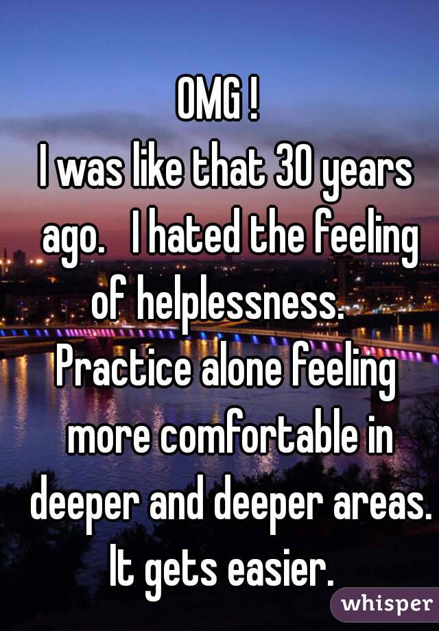 OMG !  
I was like that 30 years ago.   I hated the feeling of helplessness.   
Practice alone feeling more comfortable in deeper and deeper areas. It gets easier.  