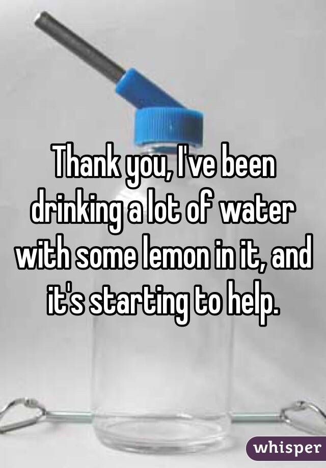 Thank you, I've been drinking a lot of water with some lemon in it, and it's starting to help.