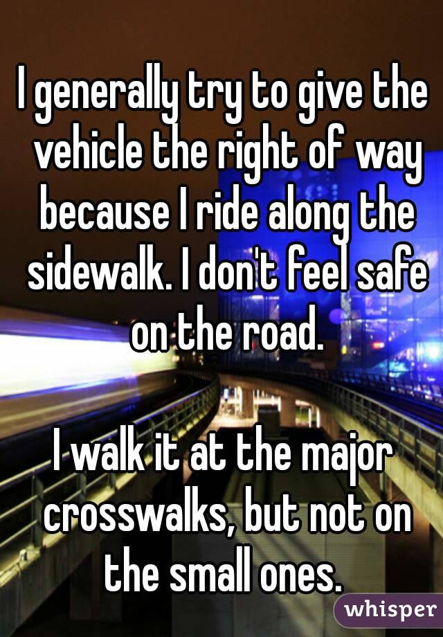 I generally try to give the vehicle the right of way because I ride along the sidewalk. I don't feel safe on the road.

I walk it at the major crosswalks, but not on the small ones. 