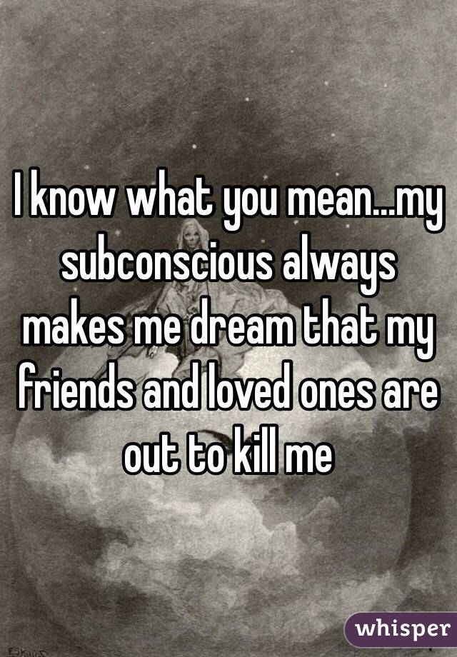I know what you mean...my subconscious always makes me dream that my friends and loved ones are out to kill me