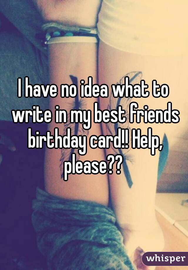 I have no idea what to write in my best friends birthday card!! Help, please?? 