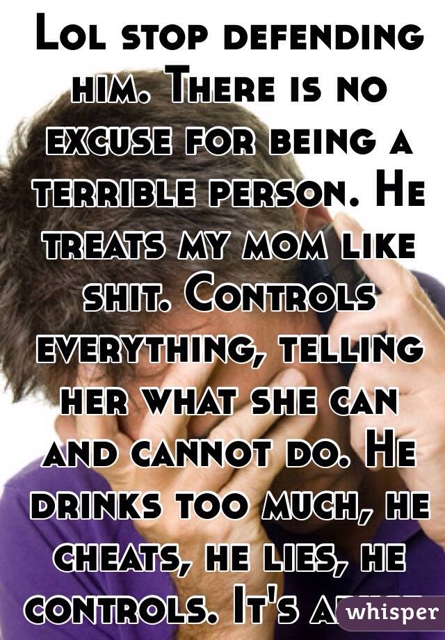 Lol stop defending him. There is no excuse for being a terrible person. He treats my mom like shit. Controls everything, telling her what she can and cannot do. He drinks too much, he cheats, he lies, he controls. It's abuse.