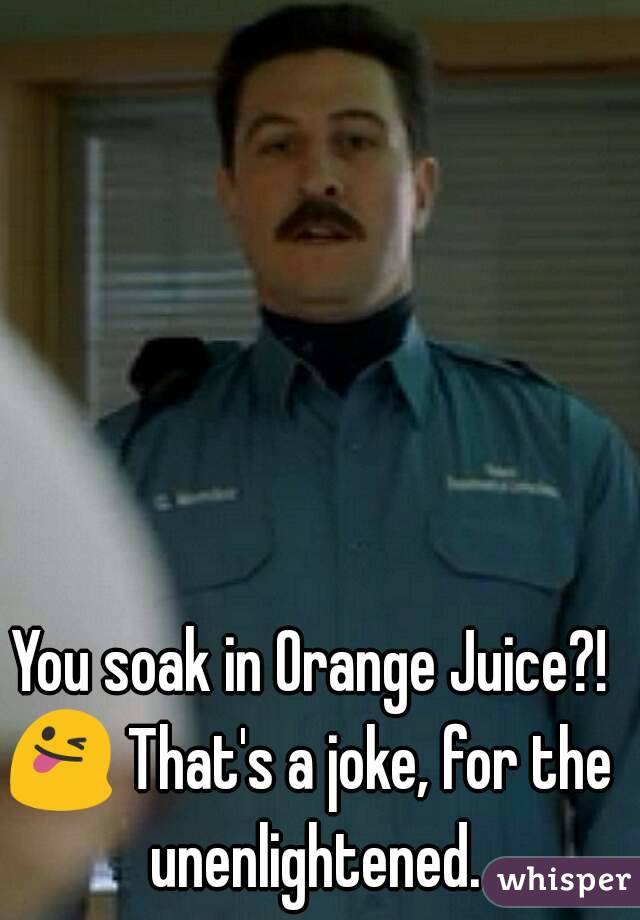 You soak in Orange Juice?!
😜 That's a joke, for the unenlightened.

