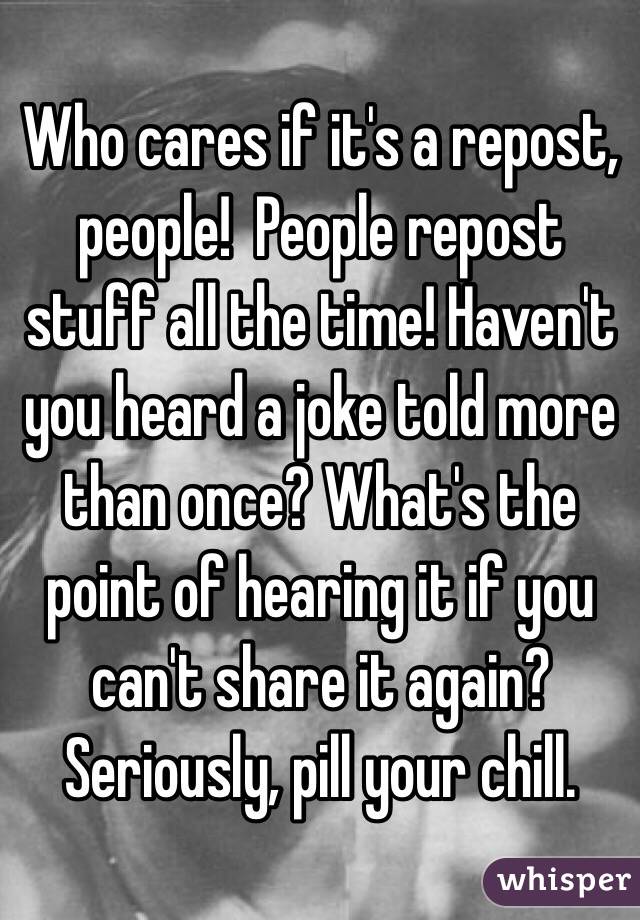 Who cares if it's a repost, people!  People repost stuff all the time! Haven't you heard a joke told more than once? What's the point of hearing it if you can't share it again? Seriously, pill your chill.