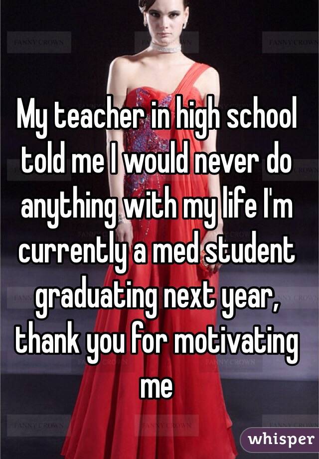My teacher in high school told me I would never do anything with my life I'm currently a med student graduating next year, thank you for motivating me 