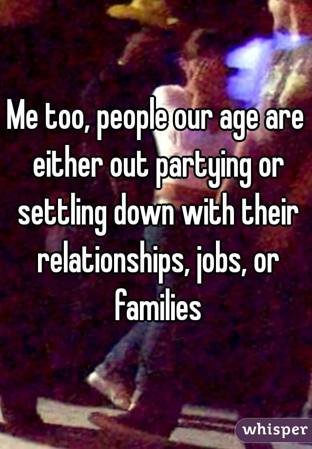 Me too, people our age are either out partying or settling down with their relationships, jobs, or families